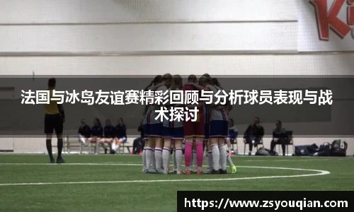 法国与冰岛友谊赛精彩回顾与分析球员表现与战术探讨