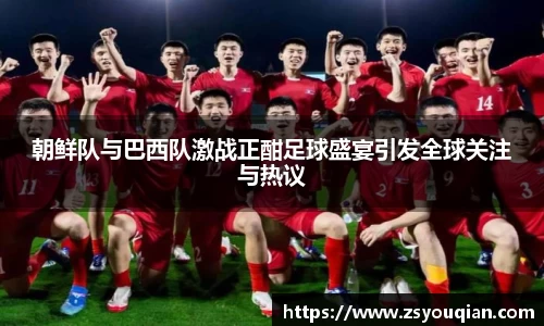 朝鲜队与巴西队激战正酣足球盛宴引发全球关注与热议