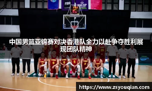 中国男篮亚锦赛对决香港队全力以赴争夺胜利展现团队精神
