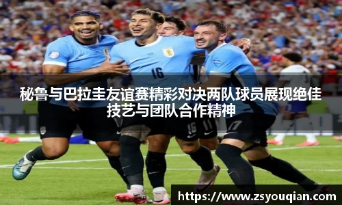 秘鲁与巴拉圭友谊赛精彩对决两队球员展现绝佳技艺与团队合作精神